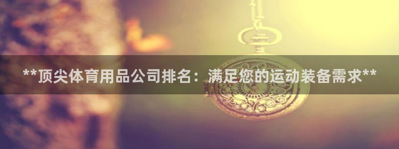 欧陆娱乐怎么注册账号：**顶尖体育用品公司排名：满足